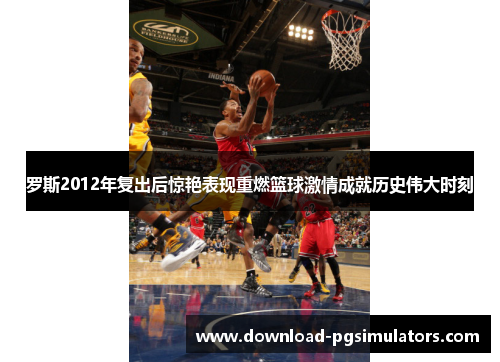 罗斯2012年复出后惊艳表现重燃篮球激情成就历史伟大时刻