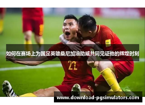 如何在赛场上为国足英雄桑尼加油助威共同见证他的辉煌时刻
