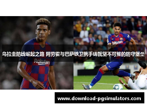 乌拉圭防线崛起之路 阿劳霍与巴萨铁卫携手铸就坚不可摧的防守堡垒