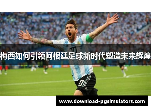 梅西如何引领阿根廷足球新时代塑造未来辉煌