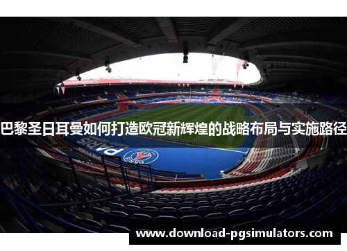 巴黎圣日耳曼如何打造欧冠新辉煌的战略布局与实施路径