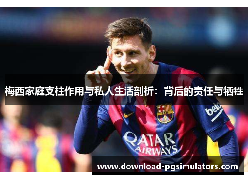 梅西家庭支柱作用与私人生活剖析：背后的责任与牺牲