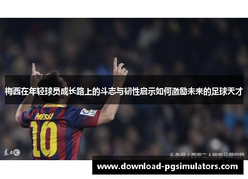 梅西在年轻球员成长路上的斗志与韧性启示如何激励未来的足球天才