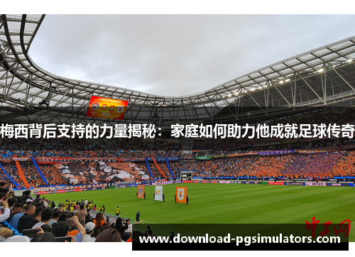 梅西背后支持的力量揭秘：家庭如何助力他成就足球传奇