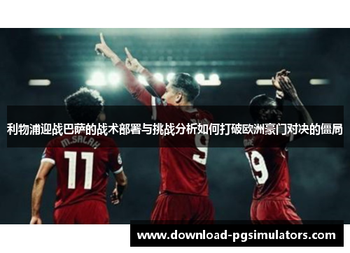 利物浦迎战巴萨的战术部署与挑战分析如何打破欧洲豪门对决的僵局