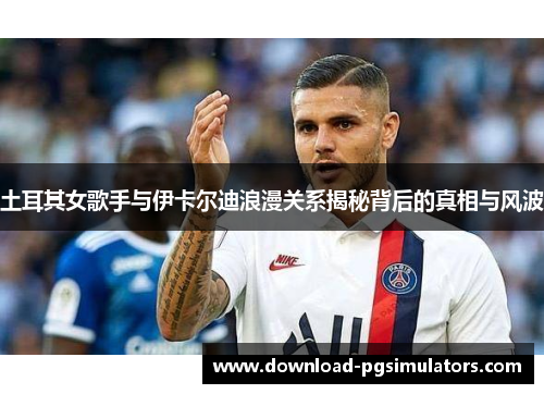 土耳其女歌手与伊卡尔迪浪漫关系揭秘背后的真相与风波