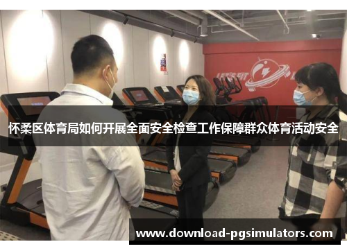 怀柔区体育局如何开展全面安全检查工作保障群众体育活动安全