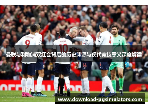 曼联与利物浦双红会背后的历史渊源与现代竞技意义深度解读