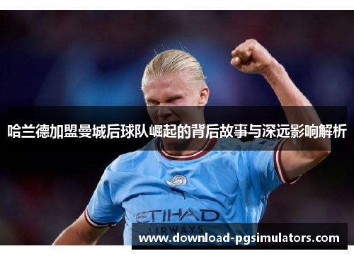 哈兰德加盟曼城后球队崛起的背后故事与深远影响解析