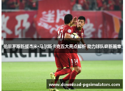 伯恩茅斯新援杰米·马尔斯卡克五大亮点解析 助力球队崭新篇章