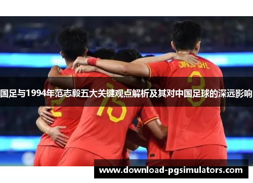 国足与1994年范志毅五大关键观点解析及其对中国足球的深远影响