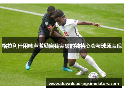格拉利什用嘘声激励自我突破的独特心态与球场表现