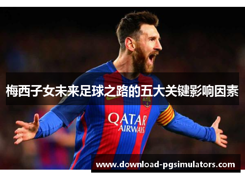 梅西子女未来足球之路的五大关键影响因素