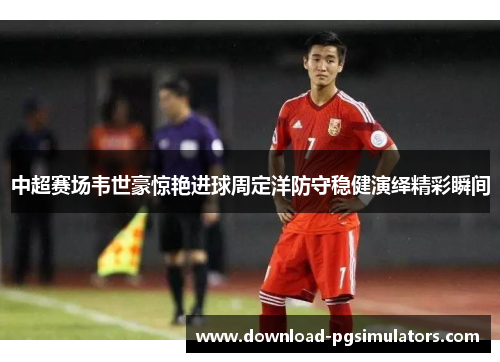 中超赛场韦世豪惊艳进球周定洋防守稳健演绎精彩瞬间