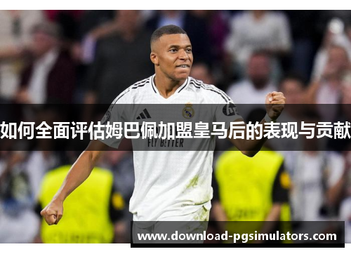 如何全面评估姆巴佩加盟皇马后的表现与贡献