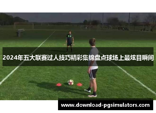 2024年五大联赛过人技巧精彩集锦盘点球场上最炫目瞬间