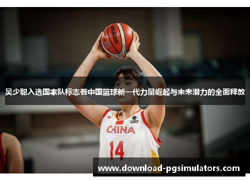 吴少聪入选国家队标志着中国篮球新一代力量崛起与未来潜力的全面释放