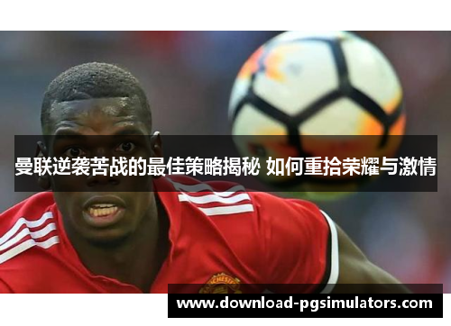 曼联逆袭苦战的最佳策略揭秘 如何重拾荣耀与激情