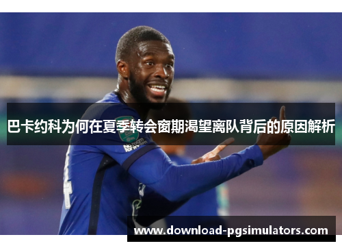 巴卡约科为何在夏季转会窗期渴望离队背后的原因解析