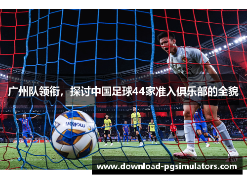 广州队领衔，探讨中国足球44家准入俱乐部的全貌
