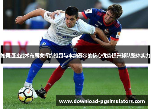 如何通过战术布局发挥约维奇与本纳赛尔的核心优势提升球队整体实力