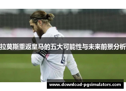 拉莫斯重返皇马的五大可能性与未来前景分析
