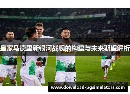 皇家马德里新银河战舰的构建与未来期望解析