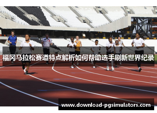 福冈马拉松赛道特点解析如何帮助选手刷新世界纪录
