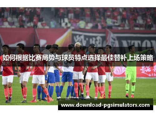 如何根据比赛局势与球员特点选择最佳替补上场策略