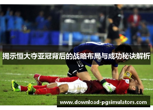 揭示恒大夺亚冠背后的战略布局与成功秘诀解析