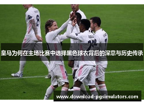 皇马为何在主场比赛中选择黑色球衣背后的深意与历史传承