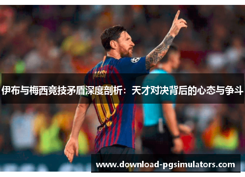 伊布与梅西竞技矛盾深度剖析：天才对决背后的心态与争斗