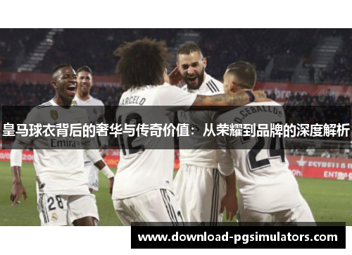 皇马球衣背后的奢华与传奇价值：从荣耀到品牌的深度解析