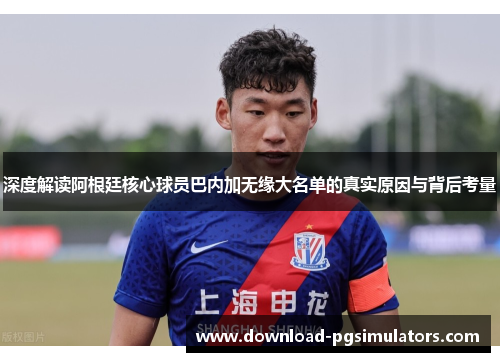 深度解读阿根廷核心球员巴内加无缘大名单的真实原因与背后考量
