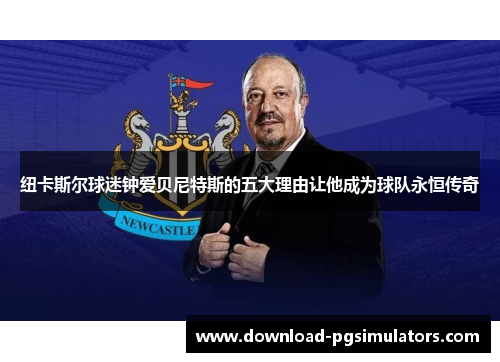 纽卡斯尔球迷钟爱贝尼特斯的五大理由让他成为球队永恒传奇