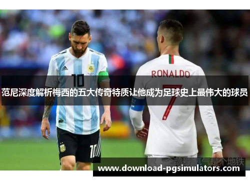 范尼深度解析梅西的五大传奇特质让他成为足球史上最伟大的球员