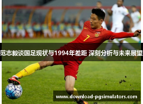 范志毅谈国足现状与1994年差距 深刻分析与未来展望