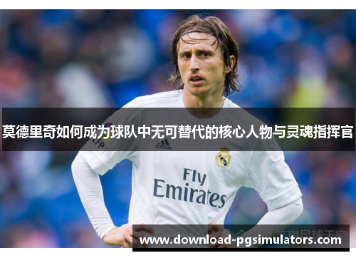 莫德里奇如何成为球队中无可替代的核心人物与灵魂指挥官