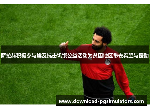 萨拉赫积极参与埃及抗击饥饿公益活动为贫困地区带去希望与援助