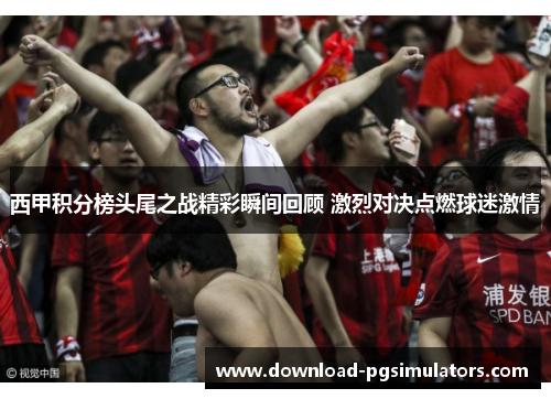 西甲积分榜头尾之战精彩瞬间回顾 激烈对决点燃球迷激情 西甲积分榜头尾之战精彩瞬间回顾 激烈对决点燃球迷激情