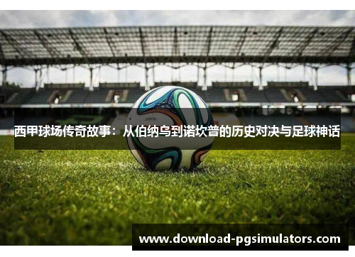 西甲球场传奇故事：从伯纳乌到诺坎普的历史对决与足球神话