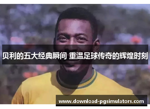 贝利的五大经典瞬间 重温足球传奇的辉煌时刻