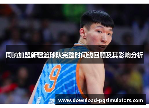 周琦加盟新疆篮球队完整时间线回顾及其影响分析 周琦加盟新疆篮球队完整时间线回顾及其影响分析