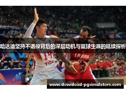 哈达迪坚持不退役背后的深层动机与篮球生涯的延续探析