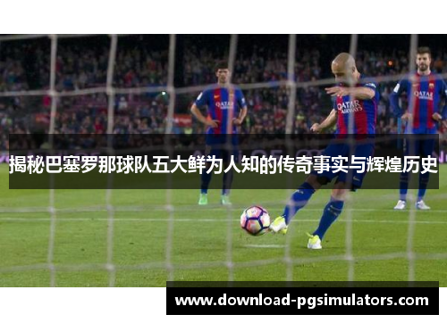 揭秘巴塞罗那球队五大鲜为人知的传奇事实与辉煌历史