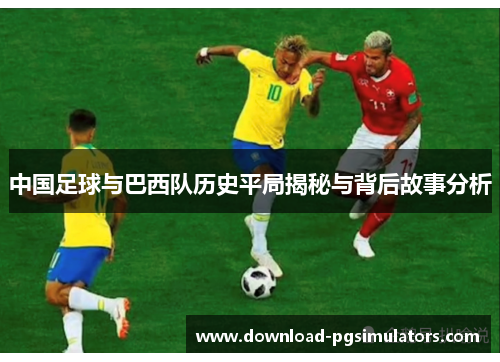 中国足球与巴西队历史平局揭秘与背后故事分析 中国足球与巴西队历史平局揭秘与背后故事分析