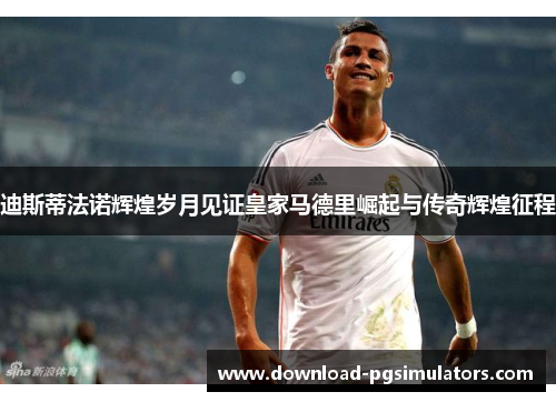 迪斯蒂法诺辉煌岁月见证皇家马德里崛起与传奇辉煌征程 迪斯蒂法诺辉煌岁月见证皇家马德里崛起与传奇辉煌征程