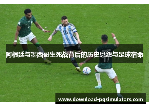 阿根廷与墨西哥生死战背后的历史恩怨与足球宿命