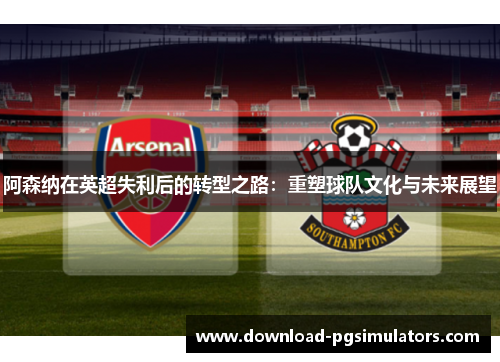 阿森纳在英超失利后的转型之路：重塑球队文化与未来展望