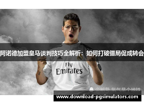 阿诺德加盟皇马谈判技巧全解析：如何打破僵局促成转会